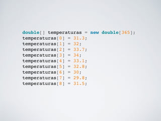 double[] temperaturas = new double[365];!
temperaturas[0] = 31.3;!
temperaturas[1] = 32;!
temperaturas[2] = 33.7;!
temperaturas[3] = 34;!
temperaturas[4] = 33.1;!
temperaturas[5] = 32.8;!
temperaturas[6] = 30;!
temperaturas[7] = 29.8;!
temperaturas[8] = 31.5;!
 