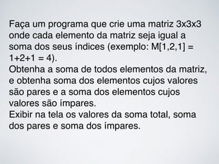 Faça um programa que crie uma matriz 3x3x3
onde cada elemento da matriz seja igual a
soma dos seus índices (exemplo: M[1,2,1] =
1+2+1 = 4).
Obtenha a soma de todos elementos da matriz,
e obtenha soma dos elementos cujos valores
são pares e a soma dos elementos cujos
valores são ímpares.
Exibir na tela os valores da soma total, soma
dos pares e soma dos ímpares.
 