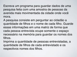 Escreva um programa para guardar dados de uma
pesquisa feita com uma amostra de pessoas da
avenida mais movimentada da cidade onde você
mora.
A pesquisa consiste em perguntar ao cidadão a
quantidade de ﬁlhos e o nome de cada ﬁlho. Guarde
essas informações em uma matriz de forma que
cada pessoa entrevista ocupe somente o espaço
necessário na memória para guardar os nomes dos
ﬁlhos.
Imprima a quantidade de pessoas entrevistadas, a
quantidade de ﬁlhos de cada entrevistado e os
respectivos nomes dos ﬁlhos.
 