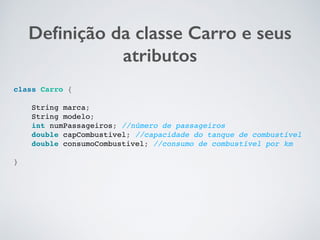 Deﬁnição da classe Carro e seus
atributos
class Carro {
String marca;
String modelo;
int numPassageiros; //número de passageiros
double capCombustivel; //capacidade do tanque de combustível
double consumoCombustivel; //consumo de combustível por km
}
 
