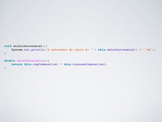 void exibirAutonomia2(){
System.out.println("A autonomia do carro é: " + this.obterAutonomia2() + " km");
}
double obterAutonomia2(){
return this.capCombustivel * this.consumoCombustivel;
}
 