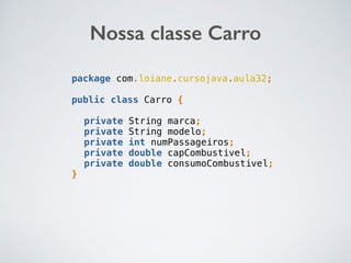Nossa classe Carro
package com.loiane.cursojava.aula32;
public class Carro {
private String marca;
private String modelo;
private int numPassageiros;
private double capCombustivel;
private double consumoCombustivel;
}
 