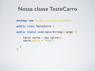 Nossa classe TesteCarro
package com.loiane.cursojava.aula32;
public class TesteCarro {
public static void main(String[] args) {
Carro carro = new Carro();
carro.marca = "Fiat";
}
}
 