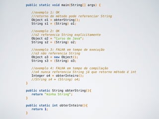 public static void main(String[] args) {
//exemplo 1: OK
//retorno do método pode referenciar String
Object o1 = obterString();
String s1 = (String) o1;
//exemplo 2: OK
//o2 referencia String explicitamente
Object o2 = "Curso de Java";
String s2 = (String) o2;
//exemplo 3: FALHA em tempo de execução
//o3 não referencia String
Object o3 = new Object();
String s3 = (String) o3;
//exemplo 4: FALHA em tempo de compilação
//o4 nunca referencia String já que retorno método é int
Integer o4 = obterInteiro();
//String s4 = (String) o4;
}
public static String obterString(){
return "minha String";
}
public static int obterInteiro(){
return 1;
}
 