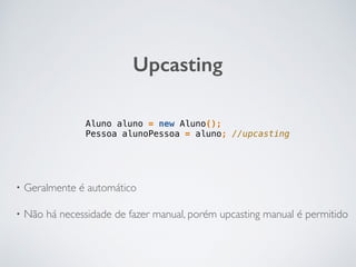 Upcasting
Aluno aluno = new Aluno();
Pessoa alunoPessoa = aluno; //upcasting
• Geralmente é automático
• Não há necessidade de fazer manual, porém upcasting manual é permitido
 
