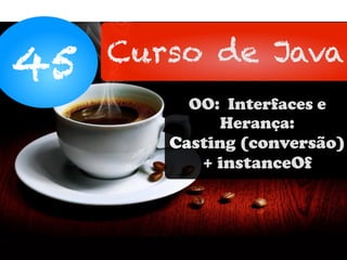 45 Curso de Java
OO: Interfaces e
Herança:
Casting (conversão)
+ instanceOf
 