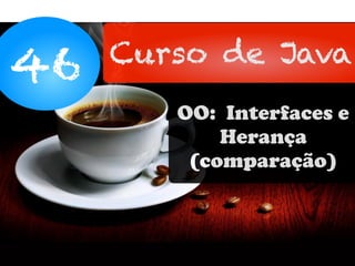 46 Curso de Java
OO: Interfaces e
Herança
(comparação)
 
