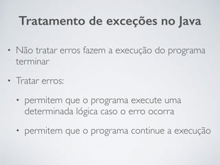 • Não tratar erros fazem a execução do programa
terminar
• Tratar erros:
• permitem que o programa execute uma
determinada lógica caso o erro ocorra
• permitem que o programa continue a execução
Tratamento de exceções no Java