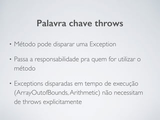 Palavra chave throws
• Método pode disparar uma Exception
• Passa a responsabilidade pra quem for utilizar o
método
• Exceptions disparadas em tempo de execução
(ArrayOutofBounds,Arithmetic) não necessitam
de throws explicitamente
 