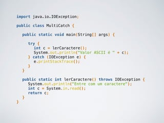 import java.io.IOException;
public class MultiCatch {
public static void main(String[] args) {
try {
int c = lerCaractere();
System.out.println("Valor ASCII é " + c);
} catch (IOException e) {
e.printStackTrace();
}
}
public static int lerCaractere() throws IOException {
System.out.println("Entre com um caractere");
int c = System.in.read();
return c;
}
}
 