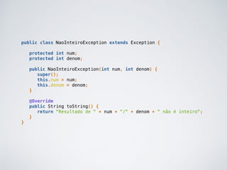 public class NaoInteiroException extends Exception {
protected int num;
protected int denom;
public NaoInteiroException(int num, int denom) {
super();
this.num = num;
this.denom = denom;
}
@Override
public String toString() {
return "Resultado de " + num + "/" + denom + " não é inteiro";
}
}
 
