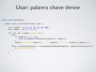 public class MultiCatch {
public static void main(String[] args) {
int[] numero = {4, 8, 16, 21, 32, 64, 128};
int[] denom = {2, 0, 4, 8, 0};
for (int i=0; i<numero.length; i++){
try{
if (numero[i] % 2 != 0){
throw new NaoInteiroException(numero[i], denom[i]);
}
System.out.println(numero[i] + "/" + denom[i] + " = " + (numero[i]/denom[i]));
}
catch (ArithmeticException | ArrayIndexOutOfBoundsException | NaoInteiroException e){
e.printStackTrace();
}
}
}
}
Usar: palavra chave throw
 