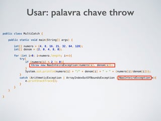 public class MultiCatch {
public static void main(String[] args) {
int[] numero = {4, 8, 16, 21, 32, 64, 128};
int[] denom = {2, 0, 4, 8, 0};
for (int i=0; i<numero.length; i++){
try{
if (numero[i] % 2 != 0){
throw new NaoInteiroException(numero[i], denom[i]);
}
System.out.println(numero[i] + "/" + denom[i] + " = " + (numero[i]/denom[i]));
}
catch (ArithmeticException | ArrayIndexOutOfBoundsException | NaoInteiroException e){
e.printStackTrace();
}
}
}
}
Usar: palavra chave throw
 