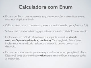 • Escreva um Enum que represente as quatro operações matemáticas: somar,
subtrair, multiplicar e dividir
• O Enum deve ter um construtor que receba o símbolo da operação (+, -, *, /)
• Sobrescreva o método toString que retorne somente o símbolo da operação
• Implemente um método abstrato com a seguinte assinatura double
executarOperacao(double x, double y). Cada opção do Enum deve
implementar esse método realizando a operação de acordo com sua
descrição.
• Escreva um método main para teste que realize todas as operações do Enum.
Dica: você pode usar o método values para iterar o Enum e executar todas
as operações.
Calculadora com Enum
 