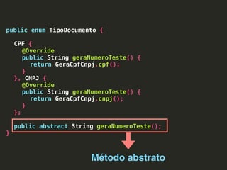 public enum TipoDocumento {
CPF {
@Override
public String geraNumeroTeste() {
return GeraCpfCnpj.cpf();
}
}, CNPJ {
@Override
public String geraNumeroTeste() {
return GeraCpfCnpj.cnpj();
}
};
public abstract String geraNumeroTeste();
}
Método abstrato
 