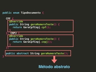 public enum TipoDocumento {
CPF {
@Override
public String geraNumeroTeste() {
return GeraCpfCnpj.cpf();
}
}, CNPJ {
@Override
public String geraNumeroTeste() {
return GeraCpfCnpj.cnpj();
}
};
public abstract String geraNumeroTeste();
}
Método abstrato
 