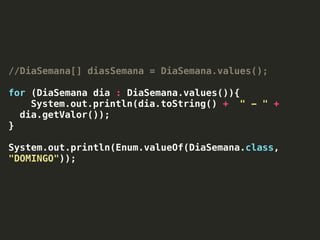 //DiaSemana[] diasSemana = DiaSemana.values();
for (DiaSemana dia : DiaSemana.values()){
System.out.println(dia.toString() + " - " +
dia.getValor());
}
System.out.println(Enum.valueOf(DiaSemana.class,
"DOMINGO"));
 