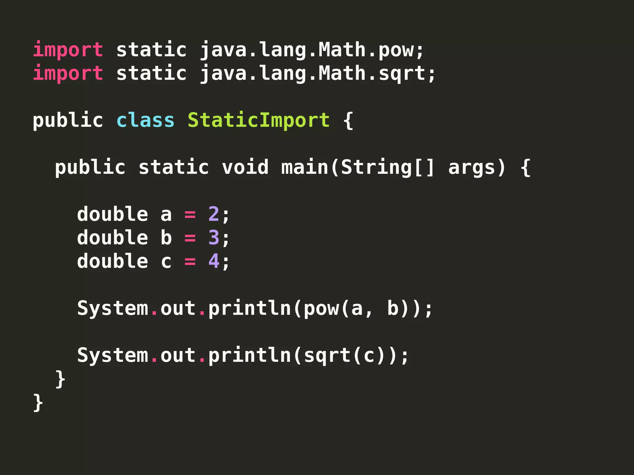 import static java.lang.Math.pow;
import static java.lang.Math.sqrt;
public class StaticImport {
public static void main(String[] args) {
double a = 2;
double b = 3;
double c = 4;
System.out.println(pow(a, b));
System.out.println(sqrt(c));
}
}
 