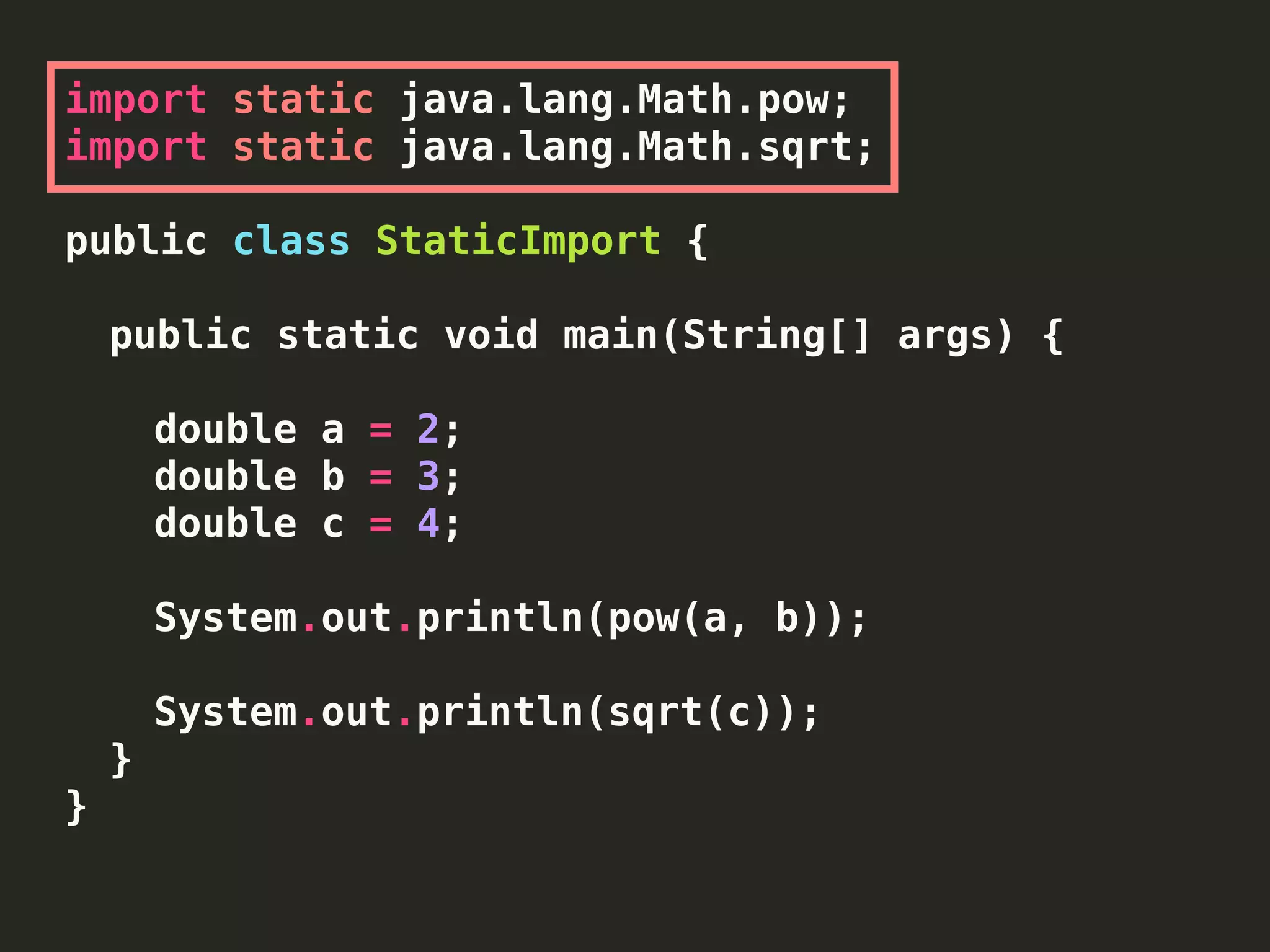 import static java.lang.Math.pow;
import static java.lang.Math.sqrt;
public class StaticImport {
public static void main(String[] args) {
double a = 2;
double b = 3;
double c = 4;
System.out.println(pow(a, b));
System.out.println(sqrt(c));
}
}
 