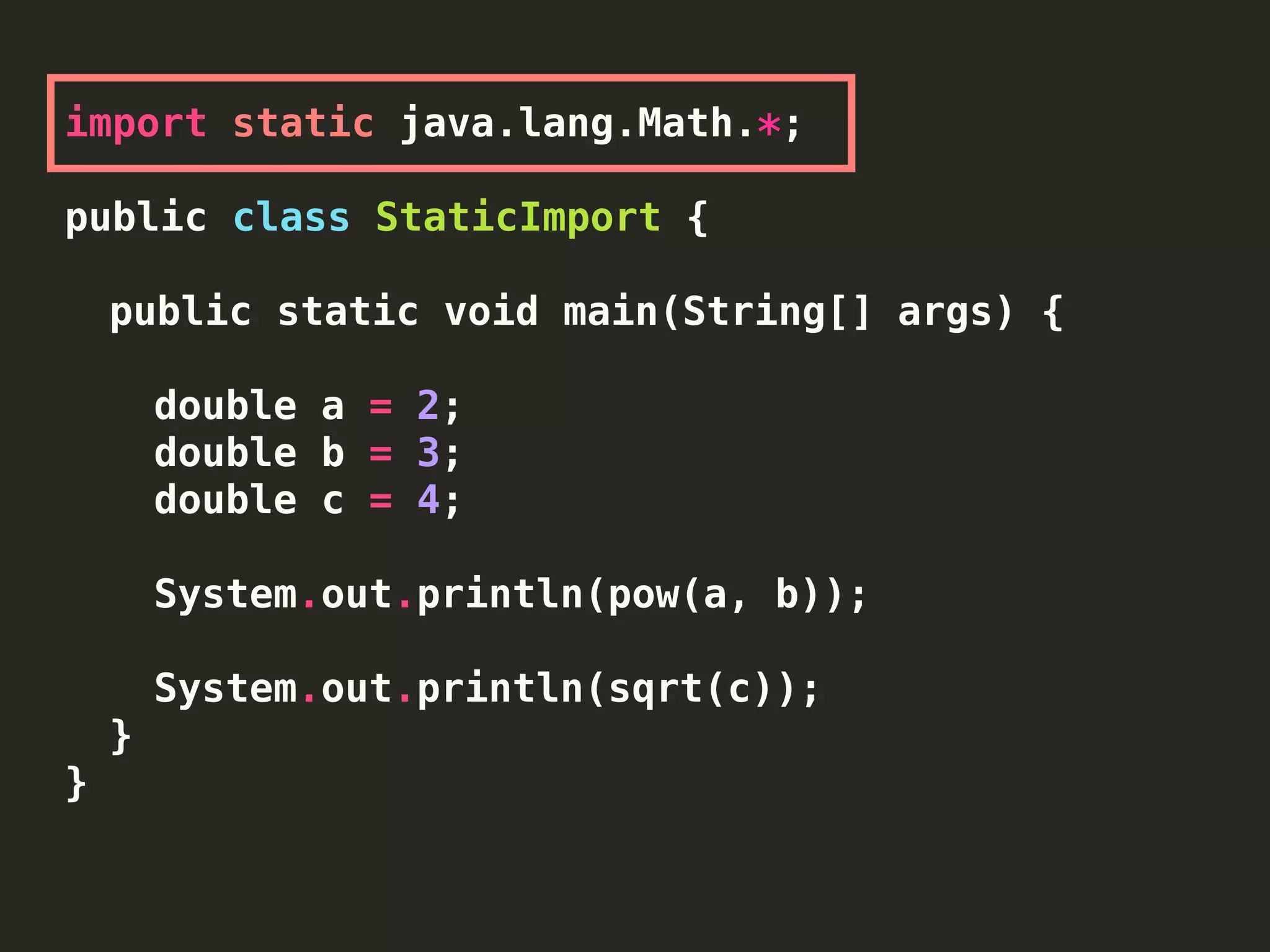 import static java.lang.Math.*;
public class StaticImport {
public static void main(String[] args) {
double a = 2;
double b = 3;
double c = 4;
System.out.println(pow(a, b));
System.out.println(sqrt(c));
}
}
 