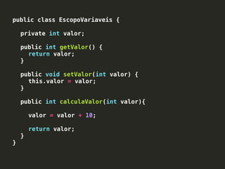 public class EscopoVariaveis {
private int valor;
public int getValor() {
return valor;
}
public void setValor(int valor) {
this.valor = valor;
}
public int calculaValor(int valor){
valor = valor + 10;
return valor;
}
}
 