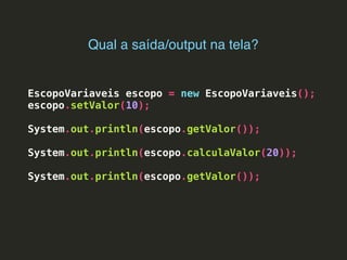 EscopoVariaveis escopo = new EscopoVariaveis();
escopo.setValor(10);
System.out.println(escopo.getValor());
System.out.println(escopo.calculaValor(20));
System.out.println(escopo.getValor());
Qual a saída/output na tela?
 