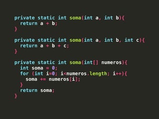 private static int soma(int a, int b){
return a + b;
}
private static int soma(int a, int b, int c){
return a + b + c;
}
private static int soma(int[] numeros){
int soma = 0;
for (int i=0; i<numeros.length; i++){
soma += numeros[i];
}
return soma;
}
 