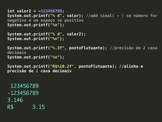 int valor2 = -123456789;
System.out.printf("% d", valor); //add sinal( - ) se número for
negativo e um espaço se positivo
System.out.printf("%n");
System.out.printf("% d", valor2);
System.out.printf("%n");
System.out.printf("%.3f", pontoFlutuante); //precisão de 2 casa
decimais
System.out.printf("%n");
System.out.printf("R$%10.2f", pontoFlutuante); //alinha e
precisão de 2 casa decimais
123456789
-123456789
3.146
R$ 3.15
 