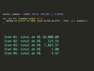 double[] precos = {10000, 123.54, 7843.567, 1, 4.56789};
for (int i=0; i<precos.length; i++){
System.out.printf("%s %02d: total de R$%,10.2f%n", "Item", i+1, precos[i]);
}
Item 01: total de R$ 10,000.00
Item 02: total de R$ 123.54
Item 03: total de R$ 7,843.57
Item 04: total de R$ 1.00
Item 05: total de R$ 4.57
 