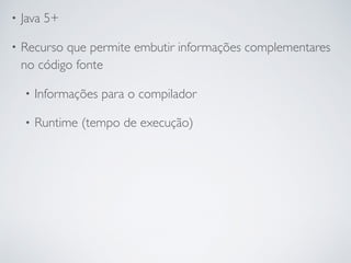 • Java 5+
• Recurso que permite embutir informações complementares
no código fonte
• Informações para o compilador
• Runtime (tempo de execução)
 