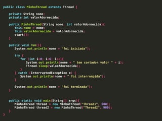 public class MinhaThread extends Thread {
private String nome;
private int valorAdormecida;
public MinhaThread(String nome, int valorAdormecida){
this.nome = nome;
this.valorAdormecida = valorAdormecida;
start();
}
public void run(){
System.out.println(nome + "foi iniciada");
try {
for (int i=0; i<6; i++){
System.out.println(nome + " tem contador valor " + i);
Thread.sleep(valorAdormecida);
}
} catch (InterruptedException e) {
System.out.println(nome + " foi interrompida");
}
System.out.println(nome + "foi terminada");
}
public static void main(String[] args){
MinhaThread thread = new MinhaThread("Thread1", 500);
MinhaThread thread2 = new MinhaThread("Thread2", 900);
}
}
 