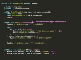 public class MinhaThread extends Thread {
private String nome;
private int valorAdormecida;
public MinhaThread(String nome, int valorAdormecida){
this.nome = nome;
this.valorAdormecida = valorAdormecida;
start();
}
public void run(){
System.out.println(nome + "foi iniciada");
try {
for (int i=0; i<6; i++){
System.out.println(nome + " tem contador valor " + i);
Thread.sleep(valorAdormecida);
}
} catch (InterruptedException e) {
System.out.println(nome + " foi interrompida");
}
System.out.println(nome + "foi terminada");
}
public static void main(String[] args){
MinhaThread thread = new MinhaThread("Thread1", 500);
MinhaThread thread2 = new MinhaThread("Thread2", 900);
}
}
precisamos sobrepor o método run
 