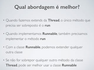 • Quando fazemos extends da Thread, o único método que
precisa ser sobreposto é o run
• Quando implementamos Runnable, também precisamos
implementar o método run
• Com a classe Runnable, podemos extender qualquer
outra classe
• Se não for sobrepor qualquer outro método da classe
Thread, pode ser melhor usar a classe Runnable
Qual abordagem é melhor?
 