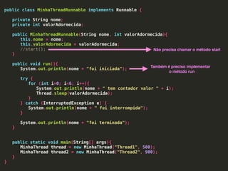 public class MinhaThreadRunnable implements Runnable {
private String nome;
private int valorAdormecida;
public MinhaThreadRunnable(String nome, int valorAdormecida){
this.nome = nome;
this.valorAdormecida = valorAdormecida;
//start();
}
public void run(){
System.out.println(nome + "foi iniciada");
try {
for (int i=0; i<6; i++){
System.out.println(nome + " tem contador valor " + i);
Thread.sleep(valorAdormecida);
}
} catch (InterruptedException e) {
System.out.println(nome + " foi interrompida");
}
System.out.println(nome + "foi terminada");
}
public static void main(String[] args){
MinhaThread thread = new MinhaThread("Thread1", 500);
MinhaThread thread2 = new MinhaThread("Thread2", 900);
}
}
Não precisa chamar o método start
Também é preciso implementar
o método run
 