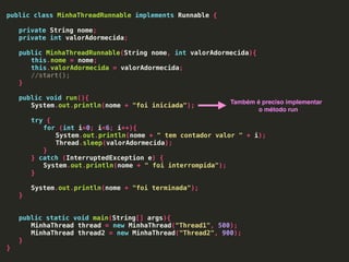 public class MinhaThreadRunnable implements Runnable {
private String nome;
private int valorAdormecida;
public MinhaThreadRunnable(String nome, int valorAdormecida){
this.nome = nome;
this.valorAdormecida = valorAdormecida;
//start();
}
public void run(){
System.out.println(nome + "foi iniciada");
try {
for (int i=0; i<6; i++){
System.out.println(nome + " tem contador valor " + i);
Thread.sleep(valorAdormecida);
}
} catch (InterruptedException e) {
System.out.println(nome + " foi interrompida");
}
System.out.println(nome + "foi terminada");
}
public static void main(String[] args){
MinhaThread thread = new MinhaThread("Thread1", 500);
MinhaThread thread2 = new MinhaThread("Thread2", 900);
}
}
Também é preciso implementar
o método run
 