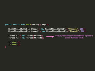public static void main(String[] args){
MinhaThreadRunnable thread = new MinhaThreadRunnable("Thread1", 500);
MinhaThreadRunnable thread2 = new MinhaThreadRunnable("Thread2", 900);
Thread t1 = new Thread(thread);
Thread t2 = new Thread(thread2);
t1.start();
t2.start();
}
Só que precisamos criar uma thread e passar a
classe Runnable criada
 
