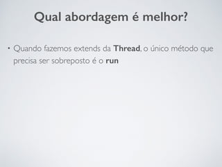 • Quando fazemos extends da Thread, o único método que
precisa ser sobreposto é o run
Qual abordagem é melhor?
 