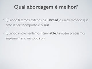 • Quando fazemos extends da Thread, o único método que
precisa ser sobreposto é o run
• Quando implementamos Runnable, também precisamos
implementar o método run
Qual abordagem é melhor?
 
