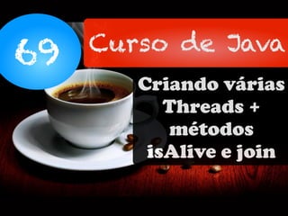 69 Curso de Java
Criando várias
Threads +
métodos
isAlive e join
 