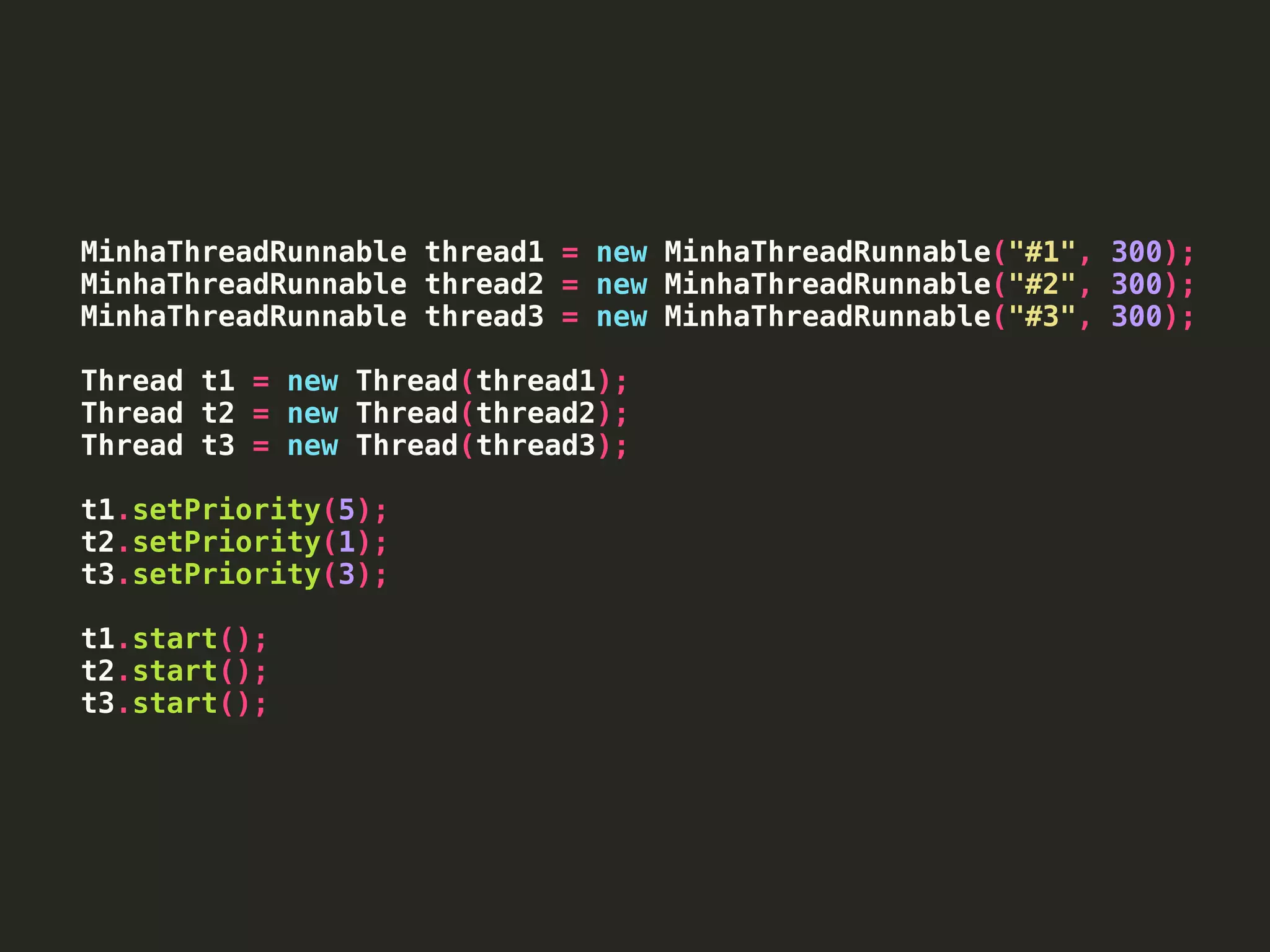 MinhaThreadRunnable thread1 = new MinhaThreadRunnable("#1", 300);
MinhaThreadRunnable thread2 = new MinhaThreadRunnable("#2", 300);
MinhaThreadRunnable thread3 = new MinhaThreadRunnable("#3", 300);
Thread t1 = new Thread(thread1);
Thread t2 = new Thread(thread2);
Thread t3 = new Thread(thread3);
t1.setPriority(5);
t2.setPriority(1);
t3.setPriority(3);
t1.start();
t2.start();
t3.start();