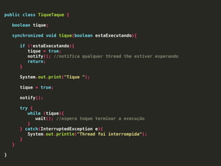 public class TiqueTaque {
boolean tique;
synchronized void tique(boolean estaExecutando){
if (!estaExecutando){
tique = true;
notify(); //notifica qualquer thread the estiver esperando
return;
}
System.out.print("Tique ");
tique = true;
notify();
try {
while (tique){
wait(); //espera toque terminar a execução
}
} catch(InterruptedException e){
System.out.println("Thread foi interrompida");
}
}
}
 