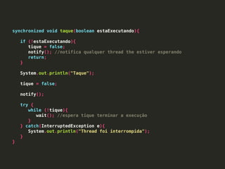 synchronized void taque(boolean estaExecutando){
if (!estaExecutando){
tique = false;
notify(); //notifica qualquer thread the estiver esperando
return;
}
System.out.println("Taque");
tique = false;
notify();
try {
while (!tique){
wait(); //espera tique terminar a execução
}
} catch(InterruptedException e){
System.out.println("Thread foi interrompida");
}
}
 