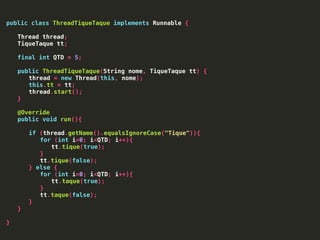 public class ThreadTiqueTaque implements Runnable {
Thread thread;
TiqueTaque tt;
final int QTD = 5;
public ThreadTiqueTaque(String nome, TiqueTaque tt) {
thread = new Thread(this, nome);
this.tt = tt;
thread.start();
}
@Override
public void run(){
if (thread.getName().equalsIgnoreCase("Tique")){
for (int i=0; i<QTD; i++){
tt.tique(true);
}
tt.tique(false);
} else {
for (int i=0; i<QTD; i++){
tt.taque(true);
}
tt.taque(false);
}
}
}
 