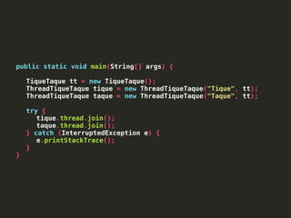 public static void main(String[] args) {
TiqueTaque tt = new TiqueTaque();
ThreadTiqueTaque tique = new ThreadTiqueTaque("Tique", tt);
ThreadTiqueTaque taque = new ThreadTiqueTaque("Taque", tt);
try {
tique.thread.join();
taque.thread.join();
} catch (InterruptedException e) {
e.printStackTrace();
}
}
 
