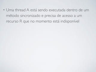 • Uma thread A está sendo executada dentro de um
método sincronizado e precisa de acesso a um
recurso R que no momento está indisponível
 