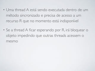 • Uma thread A está sendo executada dentro de um
método sincronizado e precisa de acesso a um
recurso R que no momento está indisponível
• Se a thread A ﬁcar esperando por R, irá bloquear o
objeto impedindo que outras threads acessem o
mesmo
 