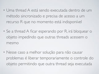 • Uma thread A está sendo executada dentro de um
método sincronizado e precisa de acesso a um
recurso R que no momento está indisponível
• Se a thread A ﬁcar esperando por R, irá bloquear o
objeto impedindo que outras threads acessem o
mesmo
• Nesse caso a melhor solução para não causar
problemas é liberar temporariamente o controle do
objeto permitindo que outra thread seja executada
 