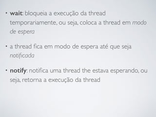• wait: bloqueia a execução da thread
temporariamente, ou seja, coloca a thread em modo
de espera
• a thread ﬁca em modo de espera até que seja
notiﬁcada
• notify: notiﬁca uma thread the estava esperando, ou
seja, retorna a execução da thread
 