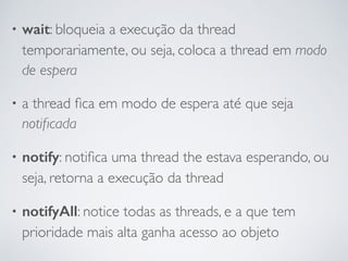• wait: bloqueia a execução da thread
temporariamente, ou seja, coloca a thread em modo
de espera
• a thread ﬁca em modo de espera até que seja
notiﬁcada
• notify: notiﬁca uma thread the estava esperando, ou
seja, retorna a execução da thread
• notifyAll: notice todas as threads, e a que tem
prioridade mais alta ganha acesso ao objeto
 