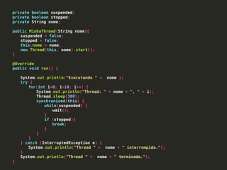 private boolean suspended;
private boolean stopped;
private String nome;
public MinhaThread(String nome){
suspended = false;
stopped = false;
this.nome = nome;
new Thread(this, nome).start();
}
@Override
public void run() {
System.out.println("Executando " + nome );
try {
for(int i=0; i<10; i++) {
System.out.println("Thread: " + nome + ", " + i);
Thread.sleep(300);
synchronized(this) {
while(suspended) {
wait();
}
if (stopped){
break;
}
}
}
} catch (InterruptedException e) {
System.out.println("Thread " + nome + " interrompida.");
}
System.out.println("Thread " + nome + " terminada.");
}
 